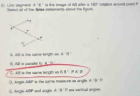 Lie segment A'B' is the image of AB after a 180° rotation around point P
Salect all of the false statements about the figure.
A. AB is the same length as A'B'
B AB is parallel to A'B'
C. AB is the same length as BB'PA'B'
D. Angle ABP is the same measure as angle A'B'P
E. Angle ABP and angle A^(·)B· P are vertical angles.