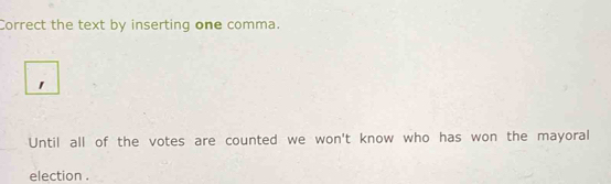 Correct the text by inserting one comma. 
1 
Until all of the votes are counted we won't know who has won the mayoral 
election .