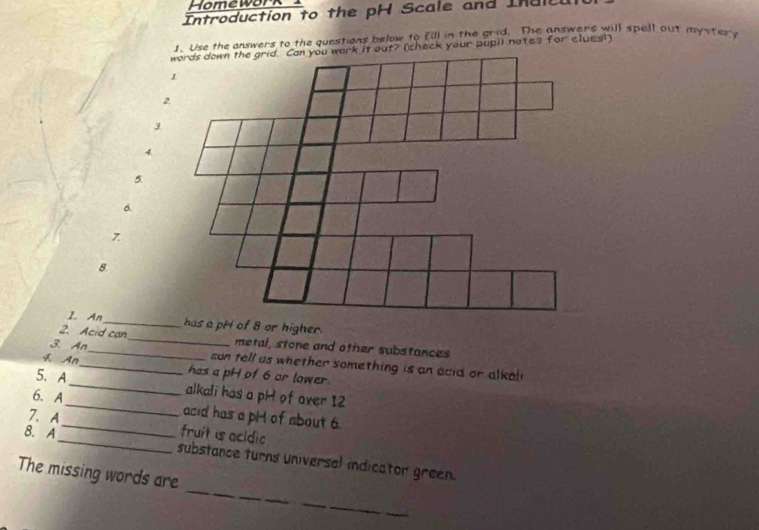 Homework 
Introduction to the pH Scale and Ind 
1. Use the answers to the questions below to [ill in the grid. The answers will spell out mystery 
5. 
6. 
7 
8 
1. An_ 
2. Acid can_ metal, stone and other substances 
3. An_ con tell us whether something is an acid or alkal 
4. An_ has a pH of 6 or lawer. 
5. A_ alkali has a pH of over 12
6. A__ acid has a pH of about 6. 
7. A 
_ 
8. A fruit is acidic 
_ 
substance turns universel indicator green. 
The missing words are