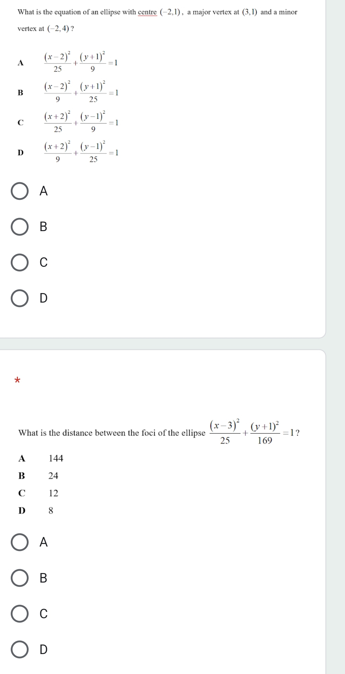 What is the equation of an ellipse with centre (-2,1) , a major vertex at (3,1) and a minor
vertex at (-2,4) ?
A frac (x-2)^225+frac (y+1)^29=1
B frac (x-2)^29+frac (y+1)^225=1
C frac (x+2)^225+frac (y-1)^29=1
D frac (x+2)^29+frac (y-1)^225=1
A
B
C
D
*
What is the distance between the foci of the ellipse frac (x-3)^225+frac (y+1)^2169=1 ?
A 144
B 24
C 12
D 8
A
B
C
D