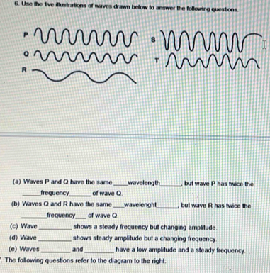 Use the tive illustrations of waves drawn below to answer the following questions.
R
(a) Waves P and Q have the same _wavelength_ but wave P has twice the 
_frequency_ of wave Q
(b) Waves Q and R have the same _wavelenght_ , but wave R has twice the 
_frequency_ of wave Q
(c) Wave_ shows a steady frequency but changing amplitude. 
(d) Wave _shows steady amplitude but a changing frequency . 
(e) Waves_ and _have a low amplitude and a steady frequency 
The following questions refer to the diagram to the right: