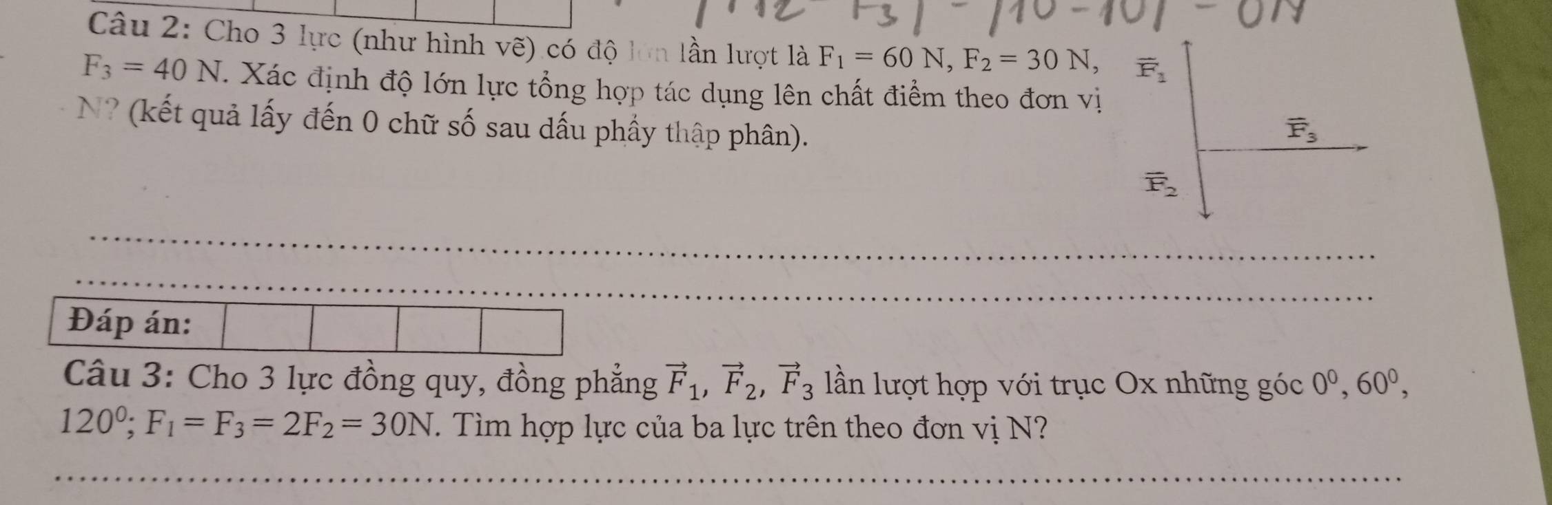 Cho 3 lực (như hình vẽ) có độ lớn lần lượt là F_1=60N,F_2=30N,
F_3=40N T. Xác định độ lớn lực tổng hợp tác dụng lên chất điểm theo đơn vị
N? (kết quả lấy đến 0 chữ số sau dấu phầy thập phân). 
Đáp án:
Câu 3: Cho 3 lực đồng quy, đồng phẳng vector F_1,vector F_2,vector F_3 lần lượt hợp với trục Ox những góc 0^0,60^0,
120^0;F_1=F_3=2F_2=30N. Tìm hợp lực của ba lực trên theo đơn vị N?