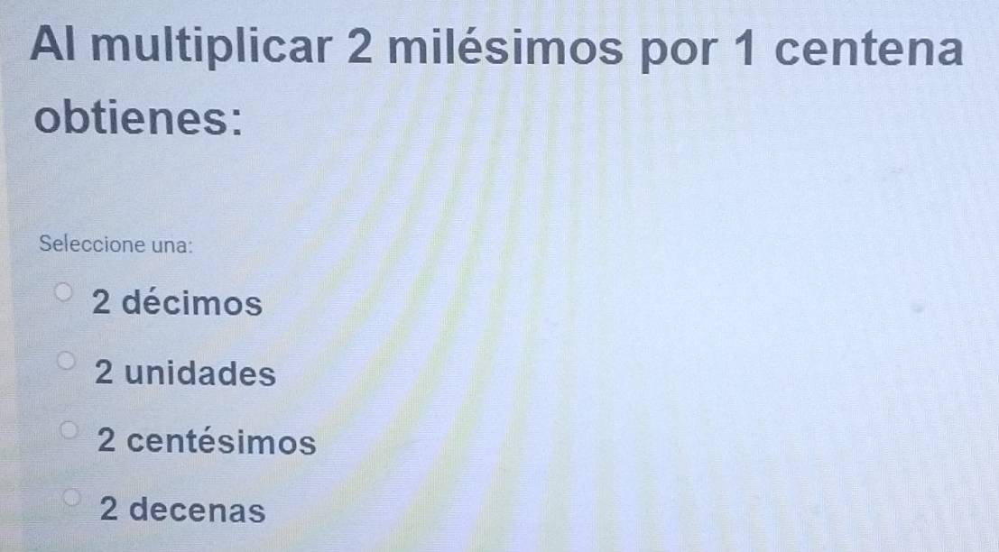 Al multiplicar 2 milésimos por 1 centena
obtienes:
Seleccione una:
2 décimos
2 unidades
2 centésimos
2 decenas