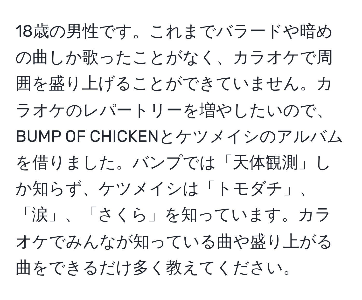 18歳の男性です。これまでバラードや暗めの曲しか歌ったことがなく、カラオケで周囲を盛り上げることができていません。カラオケのレパートリーを増やしたいので、BUMP OF CHICKENとケツメイシのアルバムを借りました。バンプでは「天体観測」しか知らず、ケツメイシは「トモダチ」、「涙」、「さくら」を知っています。カラオケでみんなが知っている曲や盛り上がる曲をできるだけ多く教えてください。