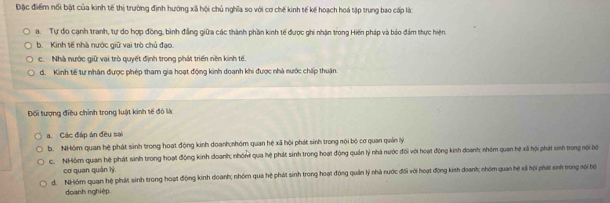 Đặc điểm nổi bật của kinh tế thị trường định hướng xã hội chủ nghĩa so với cơ chế kinh tế kế hoạch hoá tập trung bao cấp lắc
a. Tự đo cạnh tranh, tự do hợp đồng, bình đẳng giữa các thành phần kinh tế được ghi nhận trong Hiến pháp và bảo đám thực hiện,
b. Kinh tế nhà nước giữ vai trò chủ đạo.
c. Nhà nước giữ vai trò quyết định trong phát triển nền kinh tế.
d. Kinh tế tư nhân được phép tham gia hoạt động kinh doanh khi được nhà nước chấp thuận.
Đối tượng điều chỉnh trong luật kinh tế đó là
a. Các đáp án đều sai
b. NHóm quan hệ phát sinh trong hoạt động kinh doanh;nhóm quan hệ xã hội phát sinh trong nội bộ cơ quan quân lý
c. NHồm quan hệ phát sinh trong hoạt động kinh doanh; nhón qua hệ phát sinh trong hoạt động quản lý nhà nước đối với hoạt động kinh doanh; nhóm quan hệ xã hội phát sinh trong nội bội
cơ quan quán lý
d. NHóm quan hệ phát sinh trong hoạt động kinh doanh; nhóm qua hệ phát sinh trong hoạt động quản lý nhà nước đối với hoạt động kinh doanh; nhóm quan hệ xã hội phát sinh trong sội bộ
doanh nghiệp