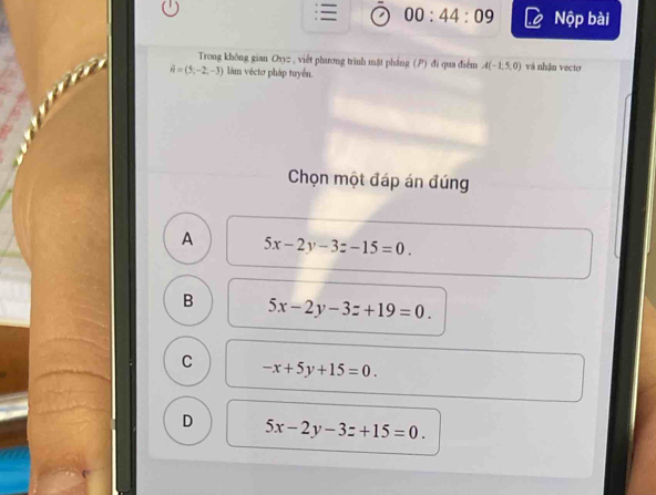 00:44:09 Nộp bài
Trong không gian Oxyz , viết phương trình mặt pháng (P) đi qua điểm A(-1,5,0) và nhận vecto
vector n=(5,-2,-3) làm véctơ pháp tuyển
Chọn một đáp án đúng
A 5x-2y-3z-15=0.
B 5x-2y-3z+19=0.
C -x+5y+15=0.
D 5x-2y-3z+15=0.