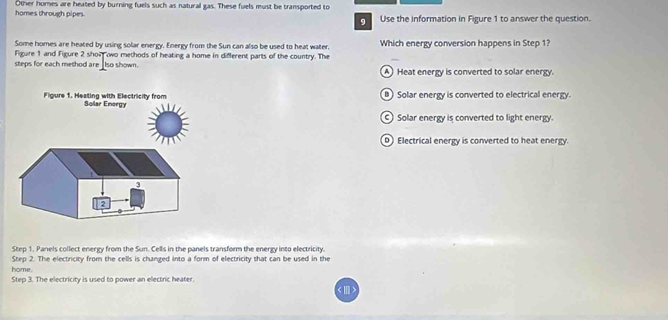 Other homes are heated by burning fuels such as natural gas. These fuels must be transported to
homes through pipes Use the information in Figure 1 to answer the question.
9
Some homes are heated by using solar energy. Energy from the Sun can also be used to heat water. Which energy conversion happens in Step 1?
Figure 1 and Figure 2 shon wo methods of heating a home in different parts of the country. The
steps for each method are _lso shown. A Heat energy is converted to solar energy.
B) Solar energy is converted to electrical energy.
Solar energy is converted to light energy.
D Electrical energy is converted to heat energy.
Step 1. Panels collect energy from the Sun. Cells in the panels transform the energy into electricity.
Step 2. The electricity from the cells is changed into a form of electricity that can be used in the
home.
Step 3. The electricity is used to power an electric heater.