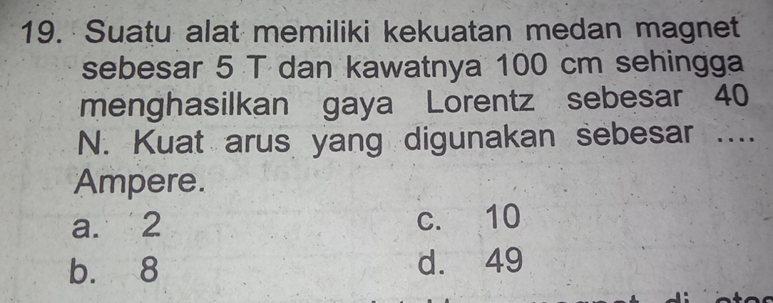 Suatu alat memiliki kekuatan medan magnet
sebesar 5 T dan kawatnya 100 cm sehingga
menghasilkan gaya Lorentz sebesar 40
N. Kuat arus yang digunakan sebesar ....
Ampere.
a. 2 c. 10
b. 8 d. 49