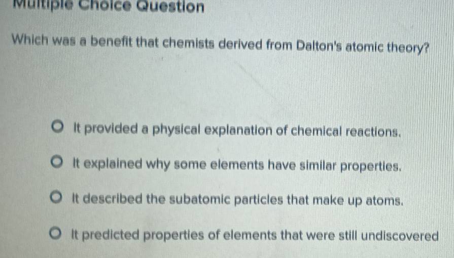 Question
Which was a benefit that chemists derived from Dalton's atomic theory?
It provided a physical explanation of chemical reactions.
It explained why some elements have similar properties.
It described the subatomic particles that make up atoms.
It predicted properties of elements that were still undiscovered