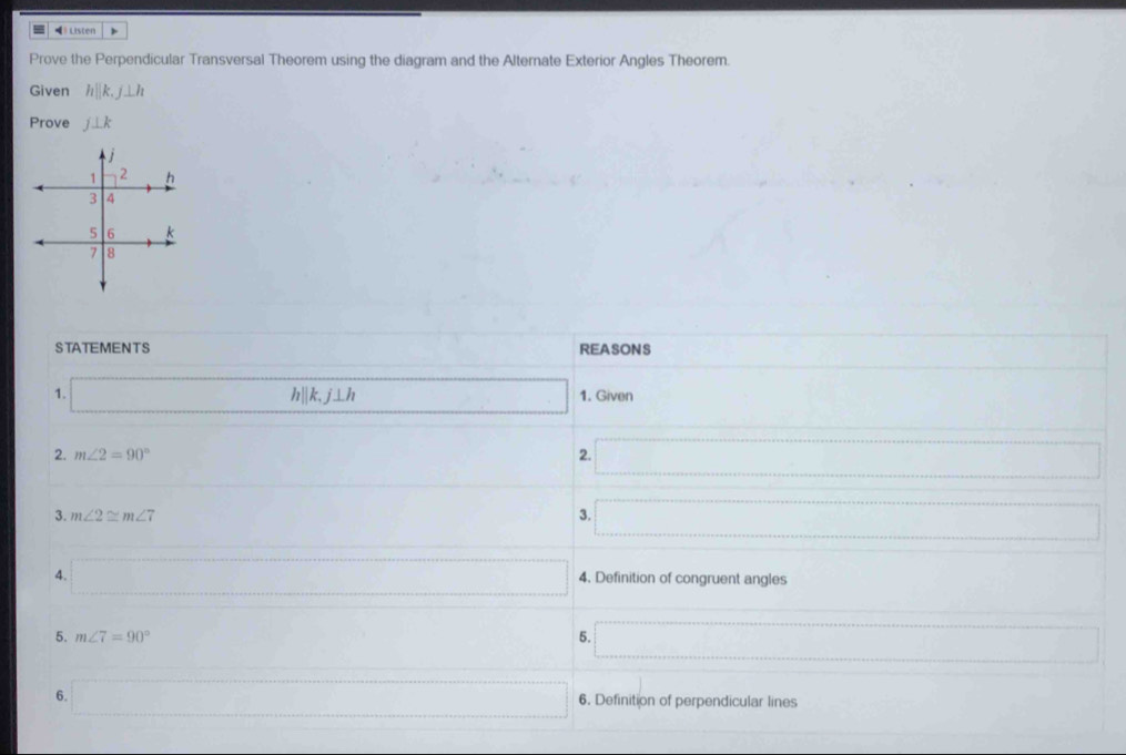 Listen 
Prove the Perpendicular Transversal Theorem using the diagram and the Alternate Exterior Angles Theorem. 
Given hparallel k, j⊥ h
Prove j⊥ k
STATEMENTS REASONS 
1. _  hparallel k, j⊥ h □ 1. Given 
2. m∠ 2=90° 2. _ 
3. m∠ 2≌ m∠ 7 3. _ 
4. □ 4. Definition of congruent angles 
5. m∠ 7=90^((circ)°. □) 5. =□
(□)^ 
6. □ 6. Definition of perpendicular lines