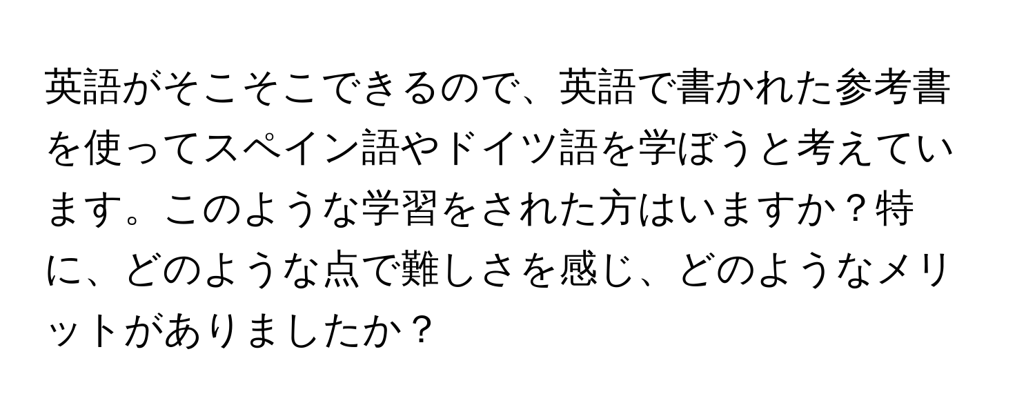 英語がそこそこできるので、英語で書かれた参考書を使ってスペイン語やドイツ語を学ぼうと考えています。このような学習をされた方はいますか？特に、どのような点で難しさを感じ、どのようなメリットがありましたか？