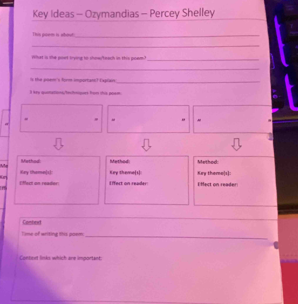 Key Ideas - Ozymandias - Percey Shelley 
This poem is about_ 
_ 
What is the poet trying to show/teach in this poem?_ 
_ 
Is the poem's form important? Explain:_ 
3 key quotations/techniques from this poem: 
" 
" 
η 
“ 
Method: Method: Method: 
Me 
Key theme(s): Key theme(s): Key theme(s): 
Key 
Effect on reader: Effect on reader: Effect on reader: 
Eff 
Context 
__ 
Time of writing this poem:_ 
Context links which are important: