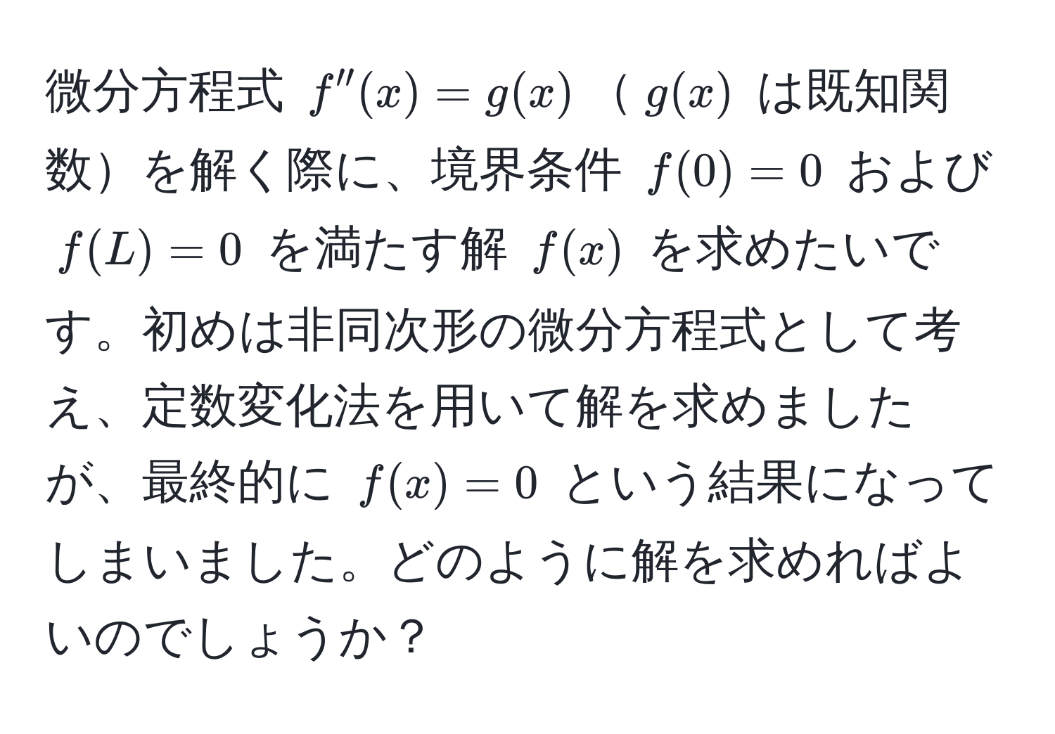 微分方程式 $f''(x) = g(x)$$g(x)$ は既知関数を解く際に、境界条件 $f(0) = 0$ および $f(L) = 0$ を満たす解 $f(x)$ を求めたいです。初めは非同次形の微分方程式として考え、定数変化法を用いて解を求めましたが、最終的に $f(x) = 0$ という結果になってしまいました。どのように解を求めればよいのでしょうか？