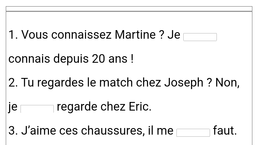 Vous connaissez Martine ? Je 
connais depuis 20 ans ! 
2. Tu regardes le match chez Joseph ? Non, 
je ┌ regarde chez Eric. 
3. J’aime ces chaussures, il me faut.