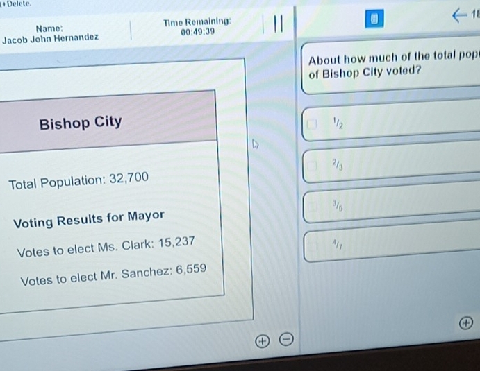 +Delete. 
Name: Time Remaining: 
. 
1 
Jacob John Hernandez 00:49:39 
About how much of the total pop 
of Bishop City voted? 
Bishop City^/_2 
Total Population: 32,700
Voting Results for Mayor 
Votes to elect Ms. Clark: 15,237
Votes to elect Mr. Sanchez: 6,559