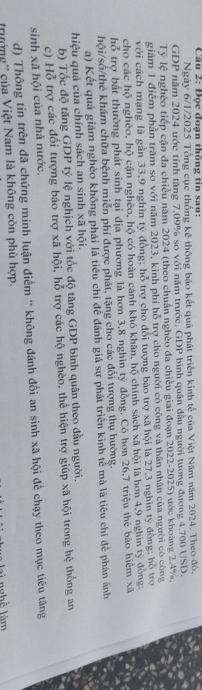 Đọc đoạn thông tin sau:
Ngày 6/1/2025 Tổng cục thống kê thông báo kết quả phát triển kinh tế của Việt Năm năm 2024. Theo đó,
GDP năm 2024 ước tính tăng 7,09% so với năm trước. GDP bình quân đầu người tương đương 4.700 USD.
Tỷ lệ nghèo tiếp cận đa chiều năm 2024 (theo chuẩn nghèo đa chiều giai đoạn 2022-2025) ước khoảng 2,4%,
giảm 1 điểm phần trăm so với năm 2023, kinh phí hỗ trợ cho người có công và thân nhân của người có công
với cách mạng là gần 33,9 nghìn tỷ đồng; hỗ trợ cho đối tượng bảo trợ xã hội là 27,3 nghìn tỷ đồng; hỗ trợ
cho các hộ nghèo, hộ cận nghèo, hộ có hoàn cảnh khó khăn, hộ chính sách xã hội là hơn 4,9 nghìn tỷ đồng;
hỗ trợ bất thường phát sinh tại địa phương là hơn 3,8 nghìn tỷ đồng. Có hơn 26,7 triệu the bảo hiệm xã
hội/số/thẻ khám chữa bệnh miễn phí được phát, tặng cho các đối tượng thụ hưởng.
a) Kết quả giảm nghèo không phải là tiểu chí đề đánh giá sự phát triển kinh tế mà là tiêu chí để phản ánh
hiệu quả của chính sách an sinh xã hội.
b) Tốc độ tăng GDP tỷ lệ nghịch với tốc độ tăng GDP bình quân theo dầu người.
c) Hỗ trợ các đối tượng bảo trợ xã hội, hỗ trợ các hộ nghèo, thể hiện trợ giúp xã hội trong hệ thống an
sinh xã hội của nhà nước.
d) Thông tin trên đã chứng minh luận điểm “ không đánh đổi an sinh xã hội đề chạy theo mục tiêu tăng
trưởng'' của Việt Nam là không còn phù hợp.
l   ngh ề  làm