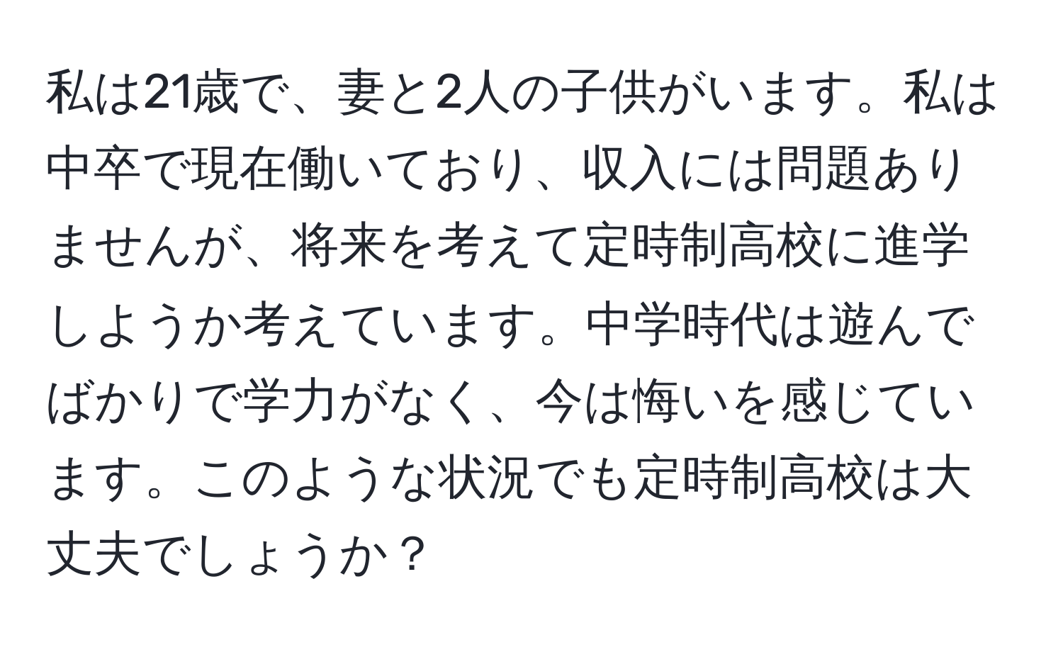 私は21歳で、妻と2人の子供がいます。私は中卒で現在働いており、収入には問題ありませんが、将来を考えて定時制高校に進学しようか考えています。中学時代は遊んでばかりで学力がなく、今は悔いを感じています。このような状況でも定時制高校は大丈夫でしょうか？