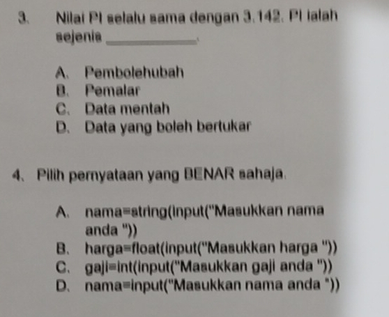 Nilai PI selalu sama dengan 3.142. PlIalah
sejenía_
A. Pembolehubah
B. Pemalar
C. Data mentah
D. Data yang boleh bertukar
4、 Pilih pernyataan yang BENAR sahaja.
A. nama=string(input(''Masukkan nama
anda '))
B. harga=float(input(''Masukkan harga ''))
C. gaji=int(input(''Masukkan gaji anda ''))
D. nama=input(''Masukkan nama anda "))