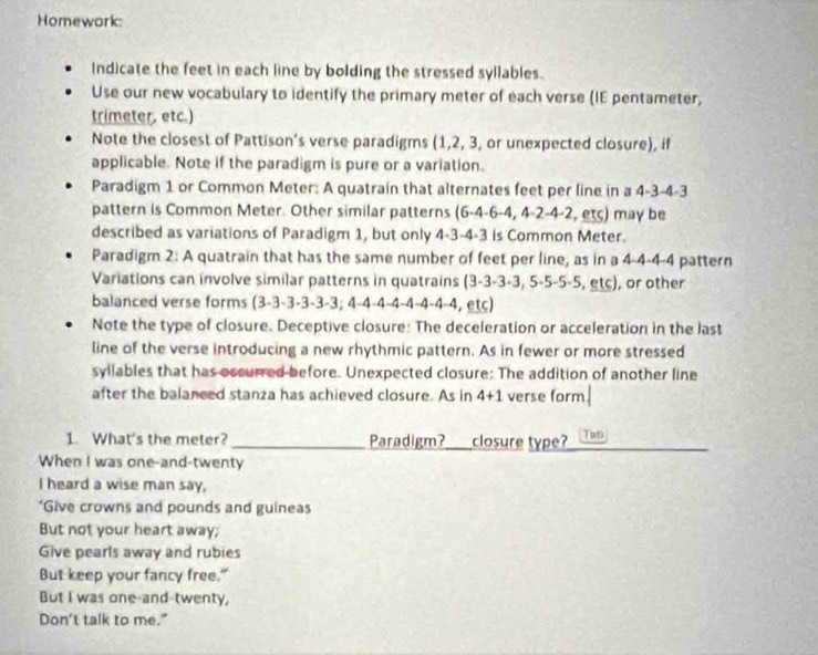 Homework: 
Indicate the feet in each line by bolding the stressed syllables. 
Use our new vocabulary to identify the primary meter of each verse (IE pentameter, 
trimeter. etc.) 
Note the closest of Pattison's verse paradigms (1, 2, 3 or unexpected closure), if 
applicable. Note if the paradigm is pure or a variation. 
Paradigm 1 or Common Meter: A quatrain that alternates feet per line in a 4-3- 4-
pattern is Common Meter. Other similar patterns (6-4-6-4,4-2-4-2,ets) may be 
described as variations of Paradigm 1, but only 4-3 -4 -3 is Common Meter. 
Paradigm 2: A quatrain that has the same number of feet per line, as in a 4-4 -4 -4 pattern 
Variations can involve similar patterns in quatrains ( 3-3-3+3,5· 5· 5· 5 , etc), or other 
balanced verse forms (3-3 -3 -3 -3 -3; 4 -4 -4 - 1-1-4 −4 -4, etc) 
Note the type of closure. Deceptive closure: The deceleration or acceleration in the last 
line of the verse introducing a new rhythmic pattern. As in fewer or more stressed 
syllables that has occurred before. Unexpected closure: The addition of another line 
after the balaneed stanza has achieved closure. As in 4+1 verse form 
1. What's the meter? _Paradigm?_ closure type? Tat 
When I was one-and-twenty 
I heard a wise man say, 
*Give crowns and pounds and guineas 
But not your heart away; 
Give pearls away and rubies 
But keep your fancy free." 
But I was one-and-twenty, 
Don't talk to me."