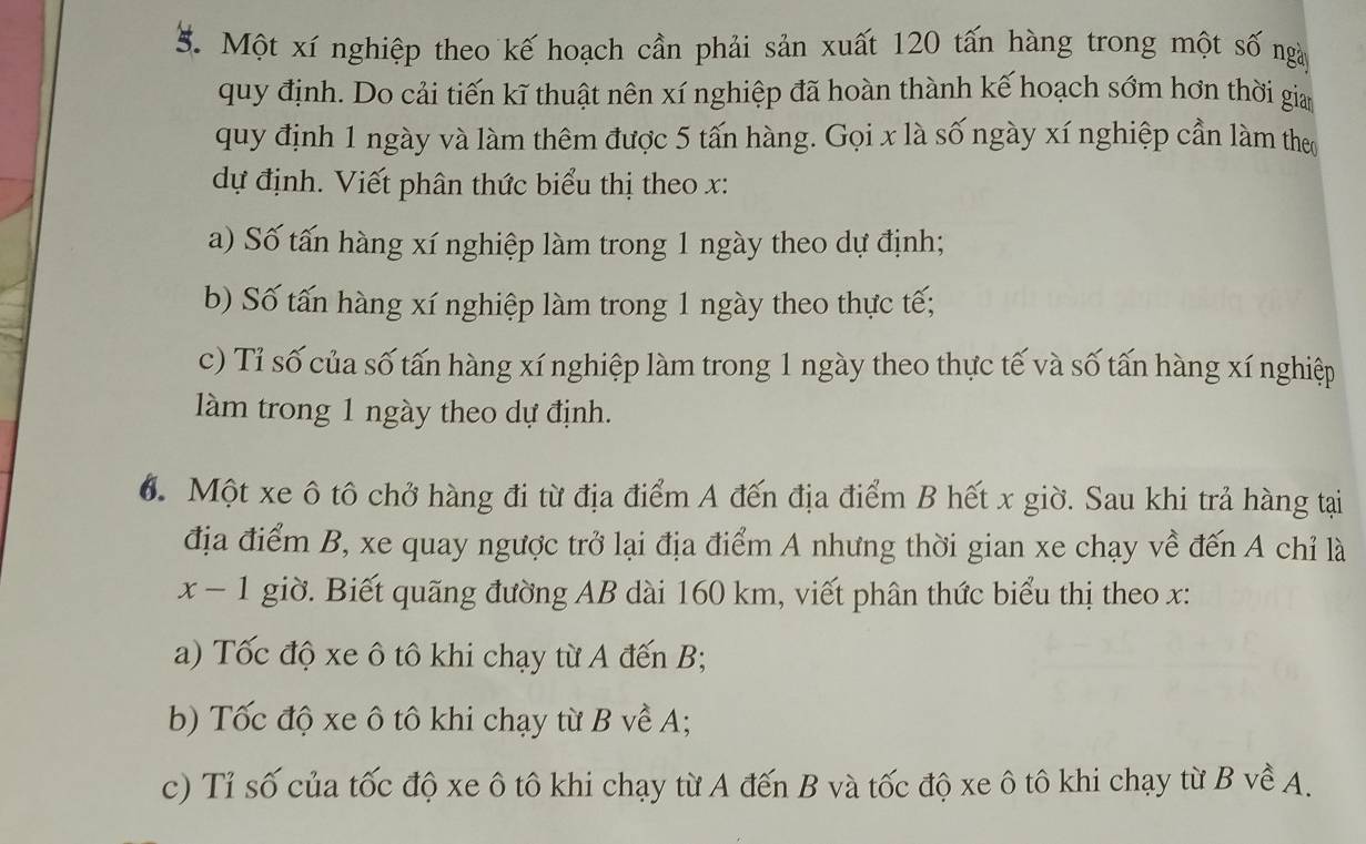 Một xí nghiệp theo kế hoạch cần phải sản xuất 120 tấn hàng trong một số ngà 
quy định. Do cải tiến kĩ thuật nên xí nghiệp đã hoàn thành kế hoạch sớm hơn thời gia 
quy định 1 ngày và làm thêm được 5 tấn hàng. Gọi x là số ngày xí nghiệp cần làm the 
dự định. Viết phân thức biểu thị theo x : 
a) Số tấn hàng xí nghiệp làm trong 1 ngày theo dự định; 
b) Số tấn hàng xí nghiệp làm trong 1 ngày theo thực tế; 
c) Tỉ số của số tấn hàng xí nghiệp làm trong 1 ngày theo thực tế và số tấn hàng xí nghiệp 
làm trong 1 ngày theo dự định. 
6. Một xe ô tô chở hàng đi từ địa điểm A đến địa điểm B hết x giờ. Sau khi trả hàng tại 
địa điểm B, xe quay ngược trở lại địa điểm A nhưng thời gian xe chạy về đến A chỉ là
x-1 giờ. Biết quãng đường AB dài 160 km, viết phân thức biểu thị theo x : 
a) Tốc độ xe ô tô khi chạy từ A đến B; 
b) Tốc độ xe ô tô khi chạy từ B về A; 
c) Tỉ số của tốc độ xe ô tô khi chạy từ A đến B và tốc độ xe ô tô khi chạy từ B về A.