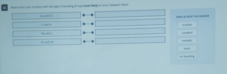 Much such par of sms with the type of bonding of anys mast likely to occur between ther.
Ca and in (RAG & GrOP tHE AnNWeA
C and in nucteer
Na and S cowalend
he and He metallic
ionic
no bonding