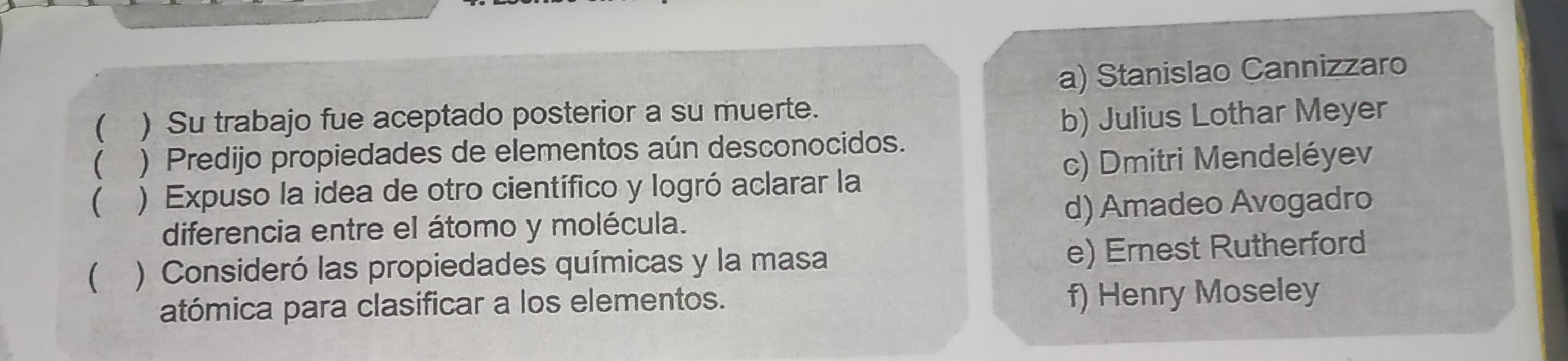 a) Stanislao Cannizzaro
( ) Su trabajo fue aceptado posterior a su muerte.
b) Julius Lothar Meyer
( ) Predijo propiedades de elementos aún desconocidos.
 ) Expuso la idea de otro científico y logró aclarar la c) Dmitri Mendeléyev
diferencia entre el átomo y molécula. d) Amadeo Avogadro
( ) Consideró las propiedades químicas y la masa
e) Ernest Rutherford
atómica para clasificar a los elementos. f) Henry Moseley