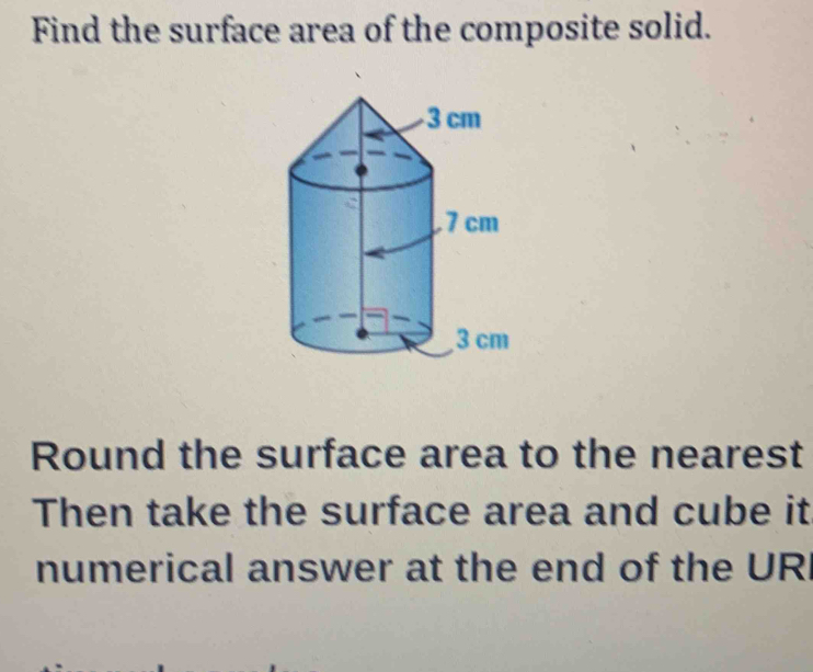 Find the surface area of the composite solid. 
Round the surface area to the nearest 
Then take the surface area and cube it 
numerical answer at the end of the URI