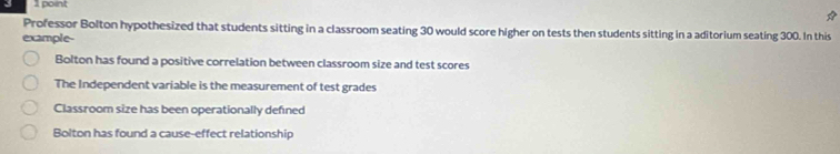 Professor Bolton hypothesized that students sitting in a classroom seating 30 would score higher on tests then students sitting in a aditorium seating 300. In this
example-
Bolton has found a positive correlation between classroom size and test scores
The Independent variable is the measurement of test grades
Classroom size has been operationally defned
Bolton has found a cause-effect relationship