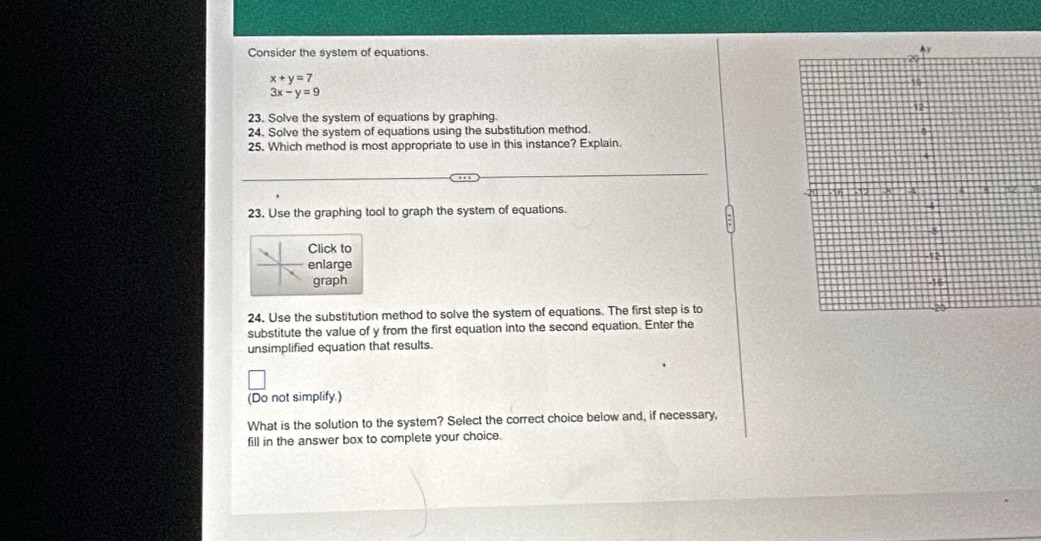 Consider the system of equations.
x+y=7
3x-y=9
23. Solve the system of equations by graphing
24. Solve the system of equations using the substitution method.
25. Which method is most appropriate to use in this instance? Explain.
23. Use the graphing tool to graph the system of equations. 
Click to
enlarge 
graph 
24. Use the substitution method to solve the system of equations. The first step is to
substitute the value of y from the first equation into the second equation. Enter the
unsimplified equation that results.
(Do not simplify.)
What is the solution to the system? Select the correct choice below and, if necessary,
fill in the answer box to complete your choice.