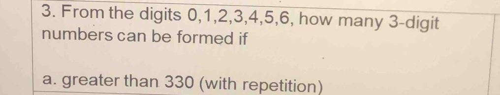 From the digits 0, 1, 2, 3, 4, 5, 6, how many 3 -digit 
numbers can be formed if 
a. greater than 330 (with repetition)