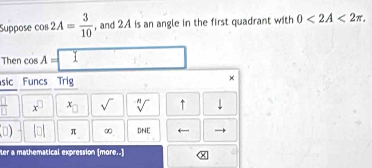 Suppose cos 2A= 3/10  , and 2A is an angle in the first quadrant with 0<2A<2π. 
Then cos A=
sic Funcs Trig
x
 □ /□   x^(□) x_□  sqrt() sqrt[n]() ↑ 
(□ ) |□ | π ∞ DNE 
ter a mathematical expression [more..] 
x