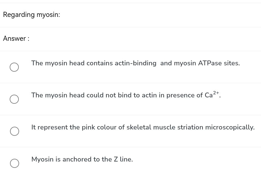 Regarding myosin:
Answer :
The myosin head contains actin-binding and myosin ATPase sites.
The myosin head could not bind to actin in presence of Ca^(2+).
It represent the pink colour of skeletal muscle striation microscopically.
Myosin is anchored to the Z line.