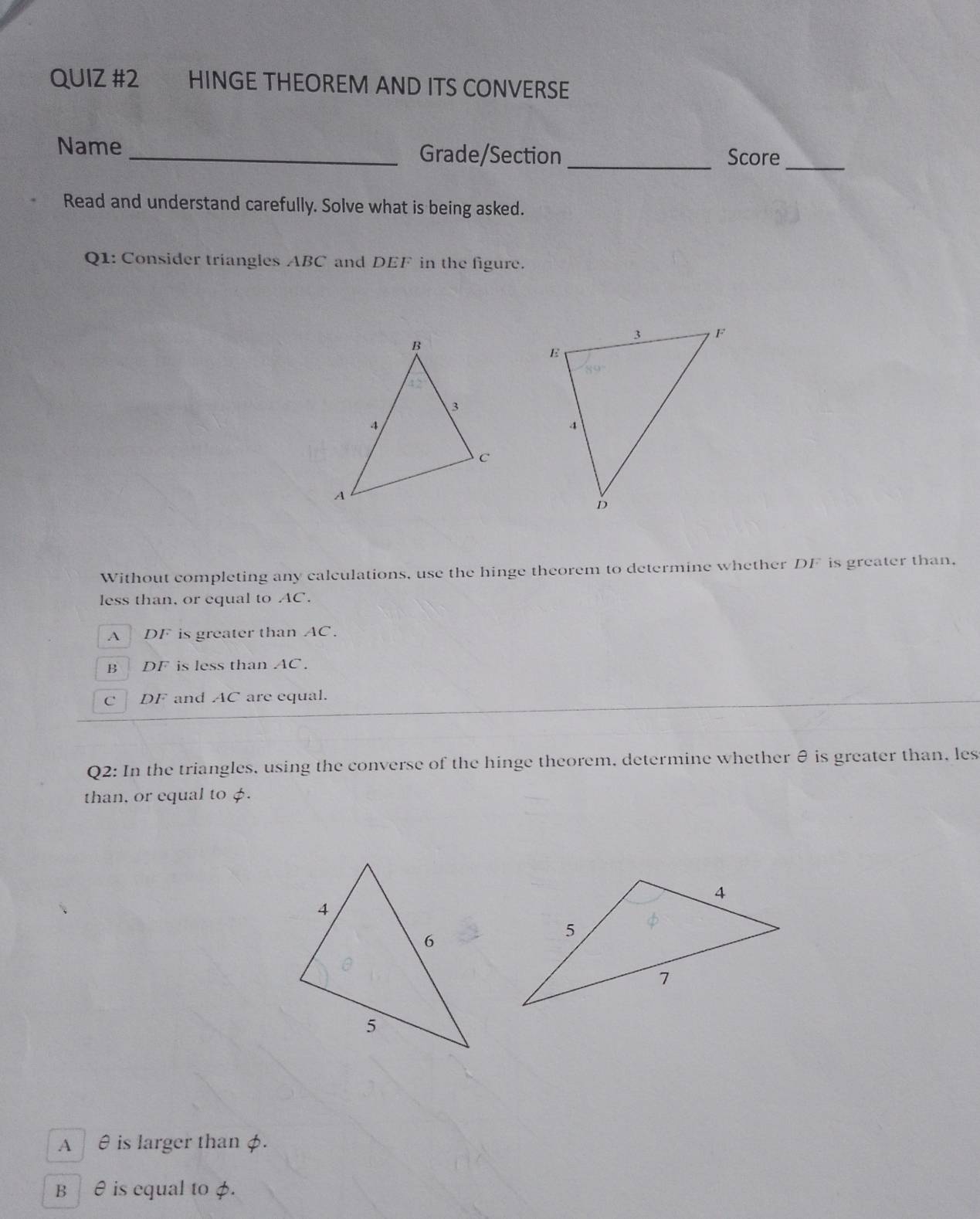 HINGE THEOREM AND ITS CONVERSE
Name _Grade/Section_ Score_
Read and understand carefully. Solve what is being asked.
Q1: Consider triangles ABC and DEF in the figure.
Without completing any calculations, use the hinge theorem to determine whether DF is greater than,
less than, or equal to AC.
A DF is greater than AC.
B DF is less than AC.
C DF and AC are equal.
Q2: In the triangles, using the converse of the hinge theorem, determine whether θ is greater than, les
than, or equal to $.
A θ is larger than φ.
B ₹ ê is equal to φ.