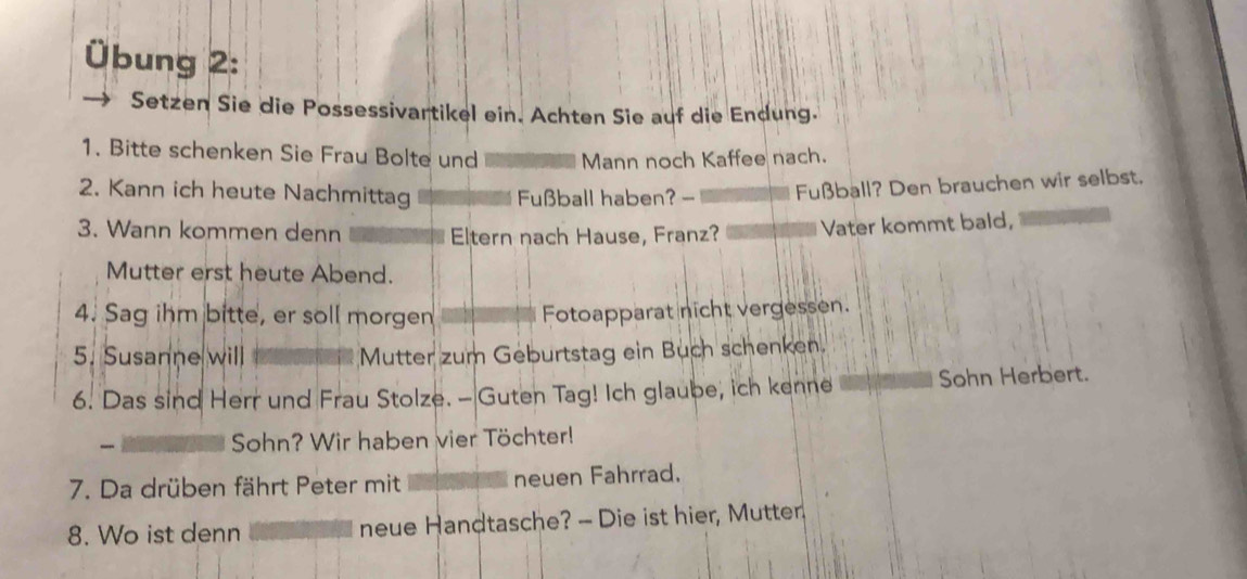 Übung 2: 
Setzen Sie die Possessivartikel ein. Achten Sie auf die Endung. 
1. Bitte schenken Sie Frau Bolte und Mann noch Kaffee nach. 
2. Kann ich heute Nachmittag Fußball haben? - Fußball? Den brauchen wir selbst. 
3. Wann kommen denn Eltern nach Hause, Franz? Vater kommt bald, 
Mutter erst heute Abend. 
4. Sag ihm bitte, er soll morgen Fotoapparat nicht vergessen. 
5. Susanne will Mutter zum Geburtstag ein Buch schenken. 
6. Das sind Herr und Frau Stolze. - Guten Tag! Ich glaube, ich kenne Sohn Herbert. 
Sohn? Wir haben vier Töchter! 
7. Da drüben fährt Peter mit neuen Fahrrad. 
8. Wo ist denn neue Handtasche? - Die ist hier, Mutter