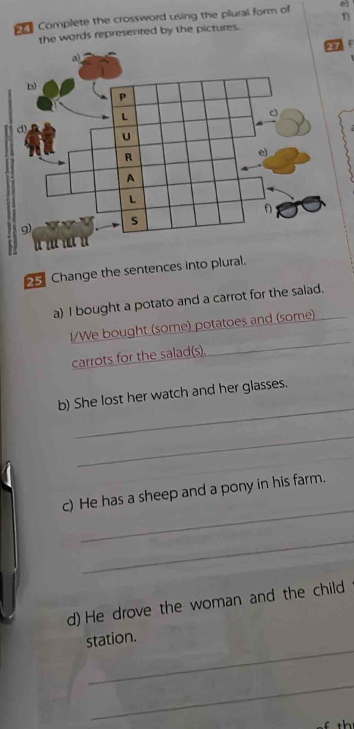 η 
Complete the crossword using the plural form of a 
the words represented by the pictures. 
25 Change the sentences into plural. 
a) I bought a potato and a carrot for the salad. 
I/We bought (some) potatoes and (some) 
carrots for the salad(s). 
_ 
b) She lost her watch and her glasses. 
_ 
_ 
c) He has a sheep and a pony in his farm. 
_ 
d) He drove the woman and the child 
_ 
station. 
_