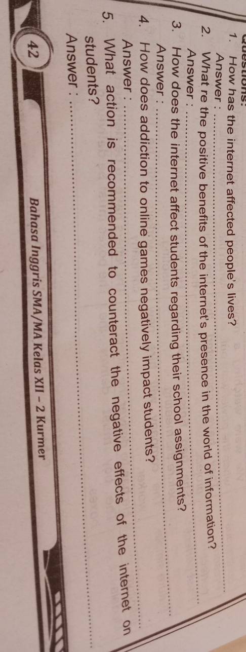 How has the internet affected people's lives? 
Answer : 
_ 
2. What re the positive benefits of the internet's presence in the world of information? 
Answer : 
_ 
3. How does the internet affect students regarding their school assignments? 
Answer : 
_ 
_ 
4. How does addiction to online games negatively impact students? 
Answer : 
5. What action is recommended to counteract the negative effects of the internet on 
students?_ 
Answer : 
42 
Bahasa Inggris SMA/MA Kelas XII - 2 Kurmer