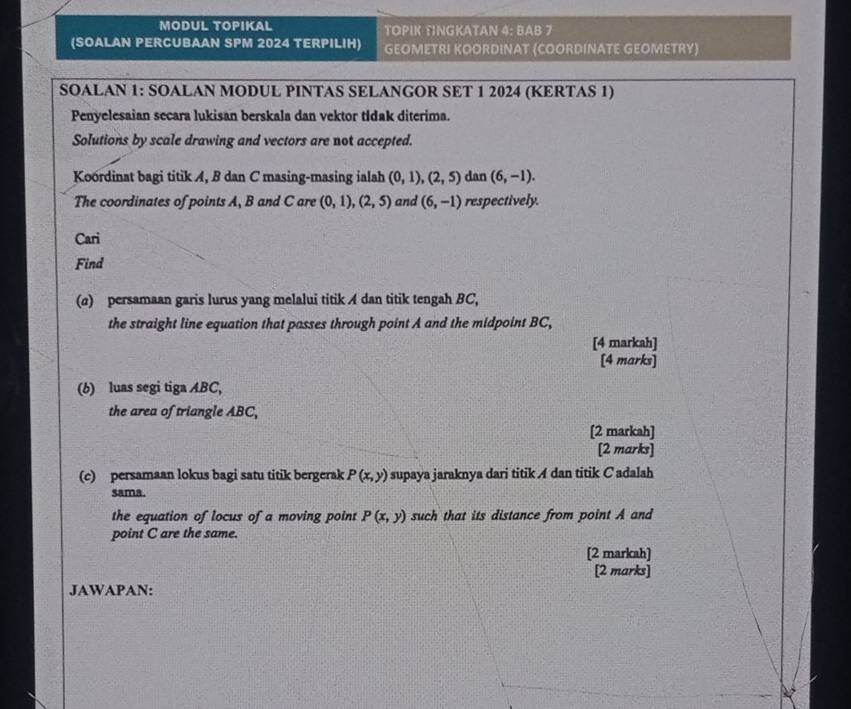 MODUL TOPIKAL TΟPΙK TINGKATAN 4: BAB 7 
(SOALAN PERCUBAAN SPM 2024 TERPILIH) GEOMETRI KOORDINAT (COORDINATE GEOMETRY) 
SOALAN 1: SOALAN MODUL PINTAS SELANGOR SET 1 2024 (KERTAS 1) 
Penyelesaian secara lukisan berskala dan vektor tidak diterima. 
Solutions by scale drawing and vectors are not accepted. 
Koordinat bagi titik A, B dan C masing-masing ialah (0,1), (2,5) dan (6,-1). 
The coordinates of points A, B and C are (0,1), (2,5) and (6,-1) respectively. 
Cari 
Find 
(a) persamaan garis lurus yang melalui titik A dan titik tengah BC, 
the straight line equation that passes through point A and the midpoint BC, 
[4 markah] 
[4 marks] 
(b) luas segi tiga ABC, 
the area of triangle ABC, 
[2 markah] 
[2 marks] 
(c) persamaan lokus bagi satu titik bergerak P(x,y) supaya jaraknya dari titik A dan titik C adalah 
sama. 
the equation of locus of a moving point P(x,y) such that its distance from point A and 
point C are the same. 
[2 markah] 
[2 marks] 
JAWAPAN: