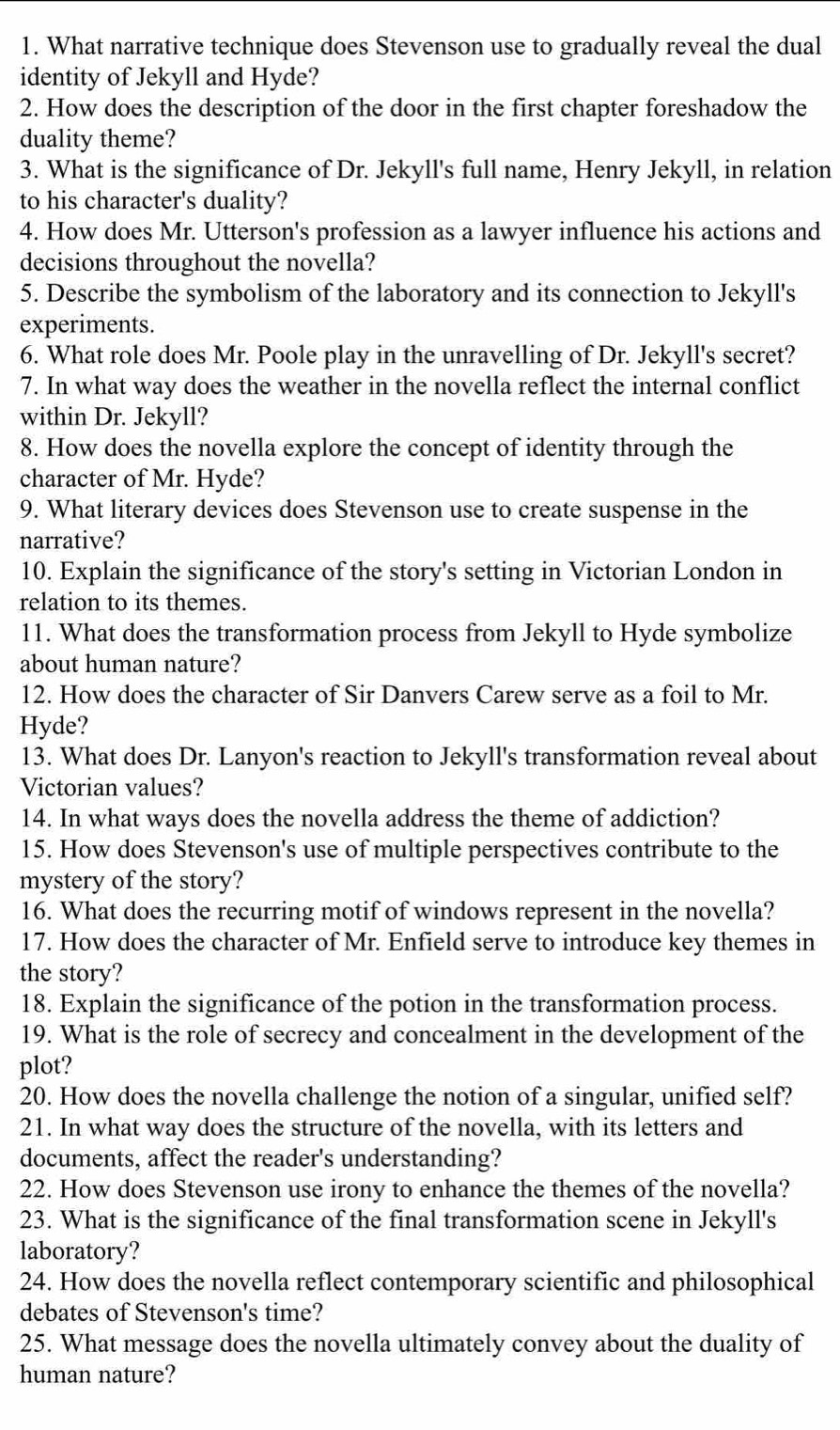 What narrative technique does Stevenson use to gradually reveal the dual
identity of Jekyll and Hyde?
2. How does the description of the door in the first chapter foreshadow the
duality theme?
3. What is the significance of Dr. Jekyll's full name, Henry Jekyll, in relation
to his character's duality?
4. How does Mr. Utterson's profession as a lawyer influence his actions and
decisions throughout the novella?
5. Describe the symbolism of the laboratory and its connection to Jekyll's
experiments.
6. What role does Mr. Poole play in the unravelling of Dr. Jekyll's secret?
7. In what way does the weather in the novella reflect the internal conflict
within Dr. Jekyll?
8. How does the novella explore the concept of identity through the
character of Mr. Hyde?
9. What literary devices does Stevenson use to create suspense in the
narrative?
10. Explain the significance of the story's setting in Victorian London in
relation to its themes.
11. What does the transformation process from Jekyll to Hyde symbolize
about human nature?
12. How does the character of Sir Danvers Carew serve as a foil to Mr.
Hyde?
13. What does Dr. Lanyon's reaction to Jekyll's transformation reveal about
Victorian values?
14. In what ways does the novella address the theme of addiction?
15. How does Stevenson's use of multiple perspectives contribute to the
mystery of the story?
16. What does the recurring motif of windows represent in the novella?
17. How does the character of Mr. Enfield serve to introduce key themes in
the story?
18. Explain the significance of the potion in the transformation process.
19. What is the role of secrecy and concealment in the development of the
plot?
20. How does the novella challenge the notion of a singular, unified self?
21. In what way does the structure of the novella, with its letters and
documents, affect the reader's understanding?
22. How does Stevenson use irony to enhance the themes of the novella?
23. What is the significance of the final transformation scene in Jekyll's
laboratory?
24. How does the novella reflect contemporary scientific and philosophical
debates of Stevenson's time?
25. What message does the novella ultimately convey about the duality of
human nature?