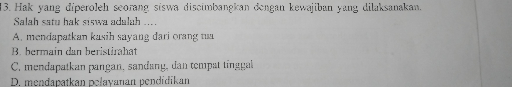 Hak yang diperoleh seorang siswa diseimbangkan dengan kewajiban yang dilaksanakan.
Salah satu hak siswa adalah ….
A. mendapatkan kasih sayang dari orang tua
B. bermain dan beristirahat
C. mendapatkan pangan, sandang, dan tempat tinggal
D. mendapatkan pelayanan pendidikan