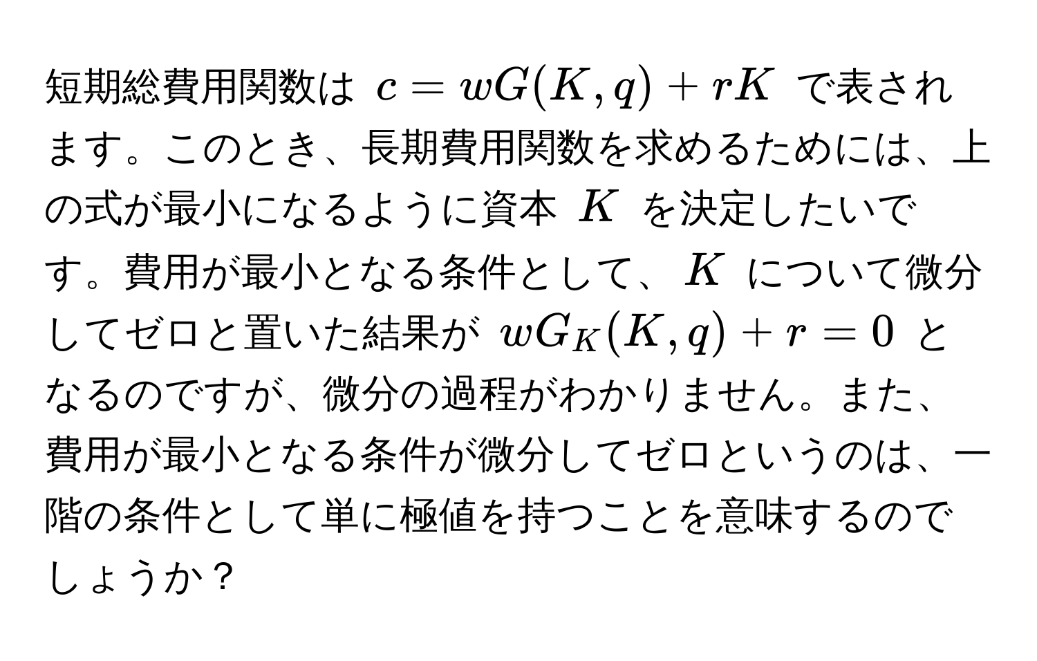 短期総費用関数は $c = wG(K, q) + rK$ で表されます。このとき、長期費用関数を求めるためには、上の式が最小になるように資本 $K$ を決定したいです。費用が最小となる条件として、$K$ について微分してゼロと置いた結果が $wG_K(K, q) + r = 0$ となるのですが、微分の過程がわかりません。また、費用が最小となる条件が微分してゼロというのは、一階の条件として単に極値を持つことを意味するのでしょうか？