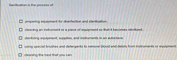 Sanitization is the process of:
preparing equipment for disinfection and stenlization.
cleaning an instrument or a piece of equipment so that it becomes sterilized.
sterilizing equipment, supplies, and instruments in an autoclave.
using special brushes and detergents to remove blood and debris from instruments or equipment.
cleaning the best that you can.