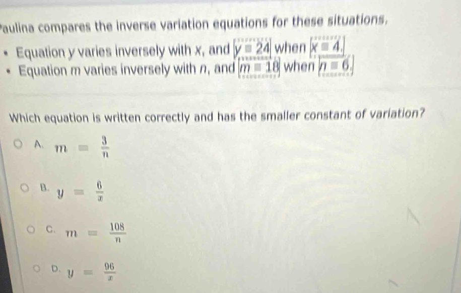 Paulina compares the inverse variation equations for these situations.
Equation y varies inversely with x, and y=24 when beginvmatrix xequiv 4.beginvmatrix endvmatrix
Equation m varies inversely with n, and m=18 when n=6. 
Which equation is written correctly and has the smaller constant of variation?
A、 m= 3/n 
B. y= 6/x 
C. m= 108/n 
D. y= 96/x 