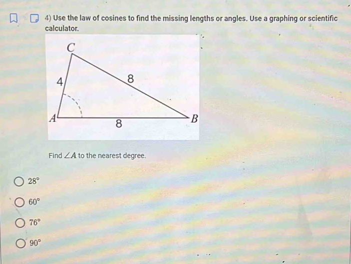 Use the law of cosines to find the missing lengths or angles. Use a graphing or scientific
calculator.
Find ∠ A to the nearest degree.
28°
60°
76°
90°