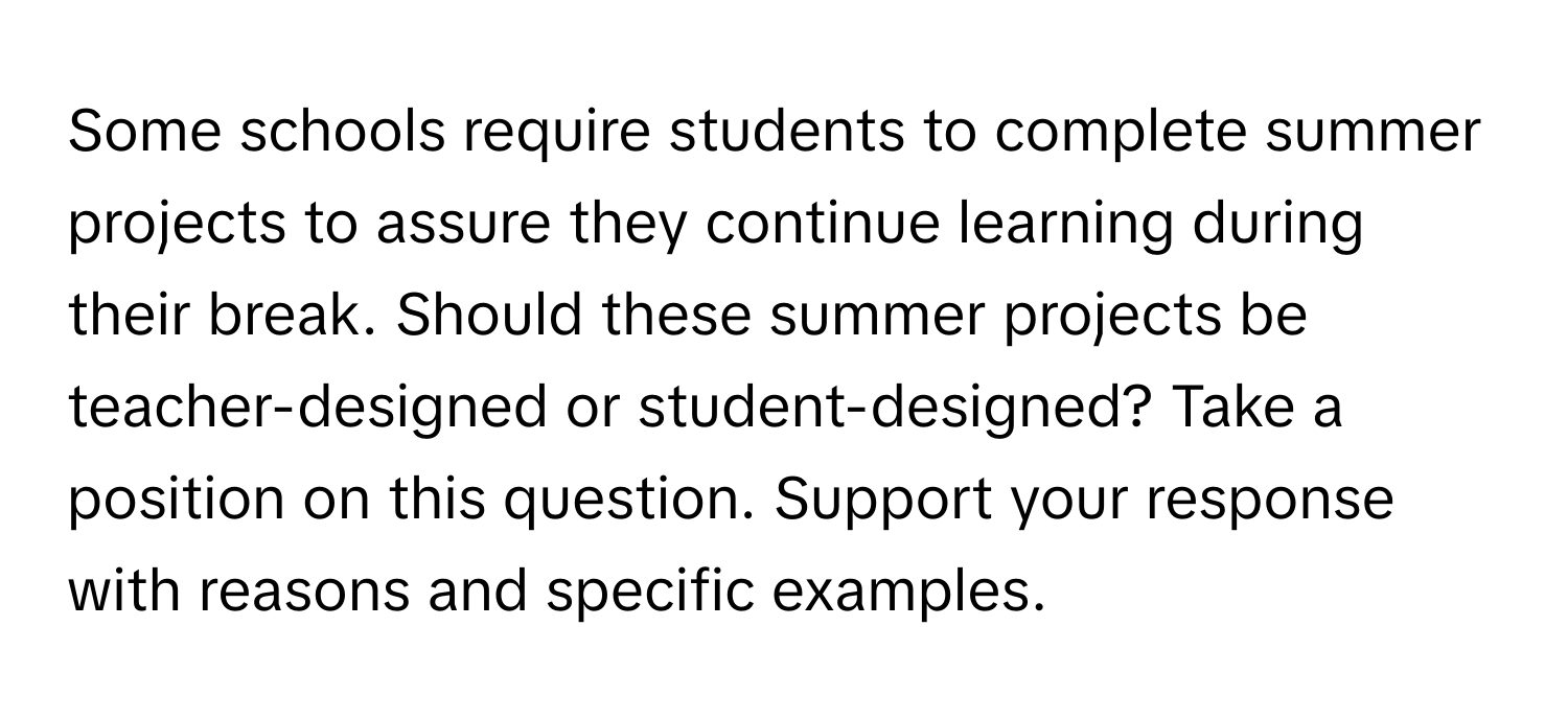 Some schools require students to complete summer projects to assure they continue learning during their break. Should these summer projects be teacher-designed or student-designed? Take a position on this question. Support your response with reasons and specific examples.