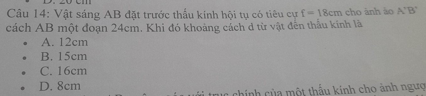 Vật sáng AB đặt trước thấu kính hội tụ có tiêu cự f=18cm cho ảnh ảo A'B'
cách AB một đoạn 24cm. Khi đó khoảng cách d từ vật đến thấu kính là
A. 12cm
B. 15cm
C. 16cm
D. 8cm
chính của một thấu kính cho ảnh ngượ