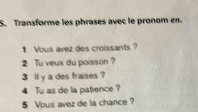 Transforme les phrases avec le pronom en. 
Vous avez des croissants 
2 Tu veux du poisson ? 
3 ll y a des fraises ? 
4 Tu as de la patience ? 
5 Vous avez de la chance ?