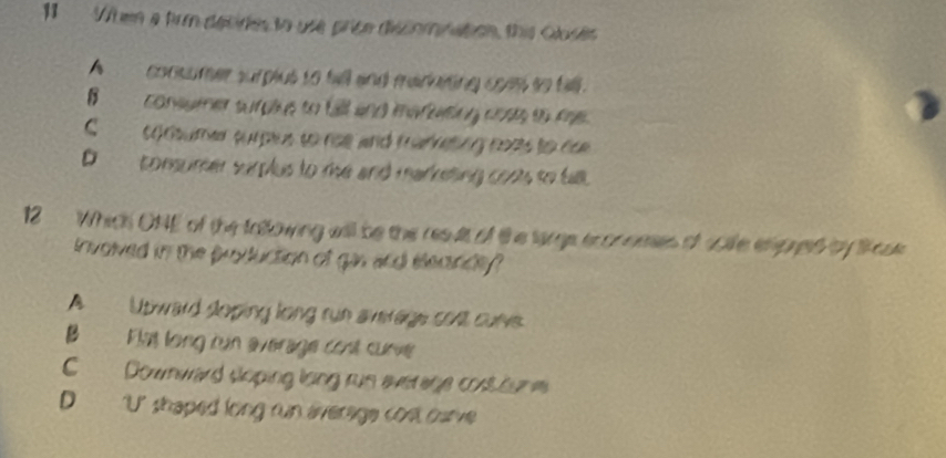 When a frm decides to use price discomnation, this Gloses
A consumer surplut to till and maraiting ceas to bll.
B comer sns to b ano meny coss t a
C oooumer surpius to ree and mameting coas to ea
D consumer surplus to me and marketing coos to tal.
12 Which ONE of the tatlowing will be the resuit of the large econneses of scile enpred by lose
involved in the production of gin and eecande
A Utward soping long run average cosl cunes.
B Fimt long cun average cont curve
C Downward sloping long run everage cost oun e
D U' shaped long run average cost carve