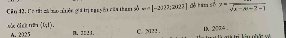 Có tất cả bao nhiêu giá trị nguyên của tham số m∈ [-2022;2022] đề hàm số y= m/sqrt(x-m+2)-1 
xác định trên (0;1).
A. 2025. B. 2023. C. 2022. D. 2024.
l giá trị lớn nhất và