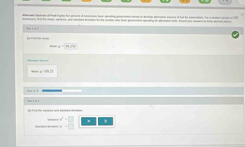 Alternate Sources of Fuel Eighty-five percent of Americans favor spending government money to develop alternative sources of fuel for automobiles. For a random sample of 105
Americans, find the mean, variance, and standard deviation for the number who favor government spending for alternative fuels. Round your answers to three decimal places 
Part 1 of 2 
(a) Find the mean. 
Mean: mu =89.250
Alternate Answer: 
Mean mu =89.25
Part: 1 / 2 
Part 2 of 2 
(b) Find the variance and standard deviation. 
Variance sigma^2=□ × 
Standard deviation: sigma