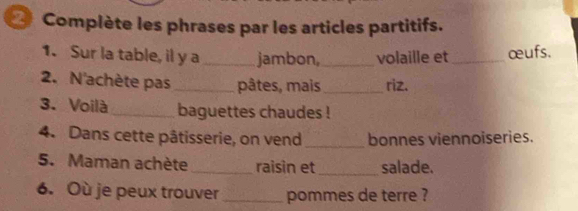 Complète les phrases par les articles partitifs. 
1. Sur la table, il y a _jambon, _volaille et_ œufs. 
2. N'achète pas _pâtes, mais _riz. 
3. Voilà _baguettes chaudes ! 
4. Dans cette pâtisserie, on vend _bonnes viennoiseries. 
5. Maman achète _raisin et _salade. 
6. Où je peux trouver _pommes de terre ?